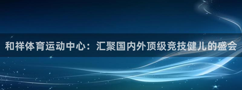 一竞技官网下载联系电话：和祥体育运动中心：汇聚国内外