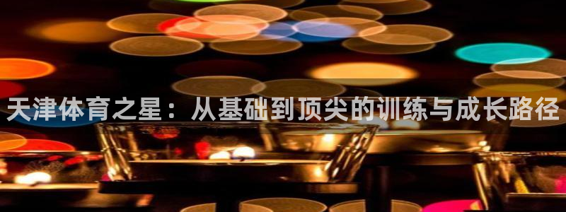 一竞技官网下载平台APP：天津体育之星：从基础到顶尖的训练与