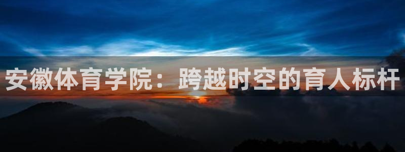 一竞技官网下载是干嘛的公司：安徽体育学院：跨越时空的育人标杆